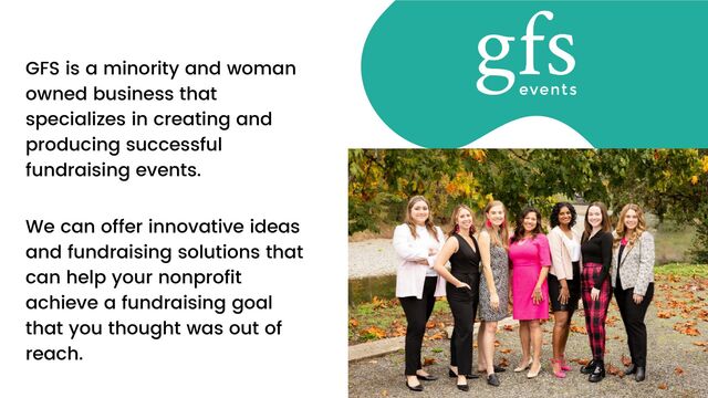 We can offer innovative ideas
and fundraising solutions that
can help your nonprofit
achieve a fundraising goal
that you thought was out of
reach.
GFS is a minority and woman
owned business that
specializes in creating and
producing successful
fundraising events.
