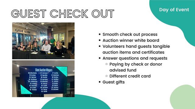 GUEST CHECK OUT Day of Event
Smooth check out process
Auction winner white board
Volunteers hand guests tangible
auction items and certificates
Answer questions and requests
Paying by check or donor
advised fund
Different credit card
Guest gifts
