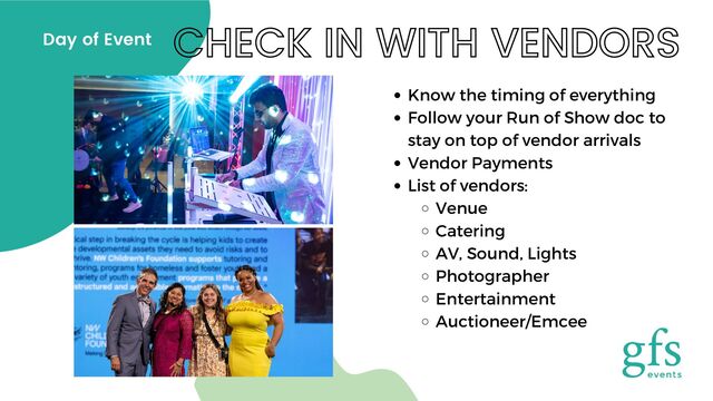 CHECK IN WITH VENDORS
Day of Event
Know the timing of everything
Follow your Run of Show doc to
stay on top of vendor arrivals
Vendor Payments
List of vendors:
Venue
Catering
AV, Sound, Lights
Photographer
Entertainment
Auctioneer/Emcee
