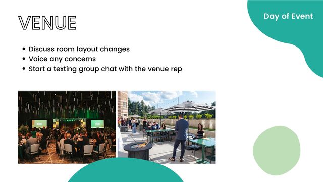 VENUE
Discuss room layout changes
Voice any concerns
Start a texting group chat with the venue rep
Day of Event
