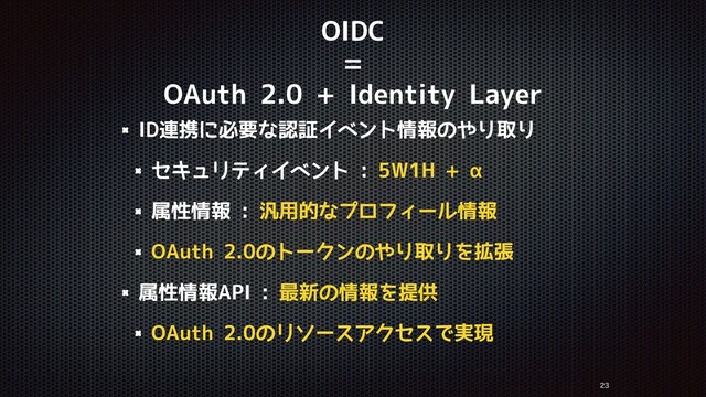 OIDC
=
OAuth 2.0 + Identity Layer
ID連携に必要な認証イベント情報のやり取り
セキュリティイベント : 5W1H + α
属性情報 : 汎用的なプロフィール情報
OAuth 2.0のトークンのやり取りを拡張
属性情報API : 最新の情報を提供
OAuth 2.0のリソースアクセスで実現


