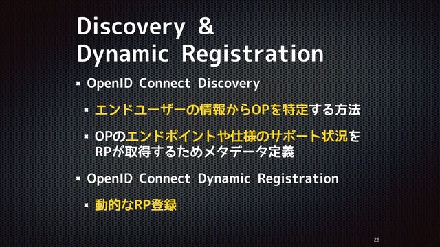 Discovery &
Dynamic Registration


OpenID Connect Discovery
エンドユーザーの情報からOPを特定する方法
OPのエンドポイントや仕様のサポート状況を
RPが取得するためメタデータ定義
OpenID Connect Dynamic Registration
動的なRP登録
