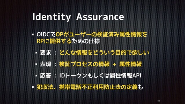 Identity Assurance


OIDCでOPがユーザーの検証済み属性情報を
RPに提供するための仕様
要求 : どんな情報をどういう目的で欲しい
表現 : 検証プロセスの情報 + 属性情報
応答 : IDトークンもしくは属性情報API
犯収法、携帯電話不正利用防止法の定義も
