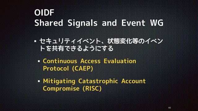 OIDF
Shared Signals and Event WG
セキュリティイベント、状態変化等のイベン
トを共有できるようにする
Continuous Access Evaluation
Protocol (CAEP)
Mitigating Catastrophic Account
Compromise (RISC)


