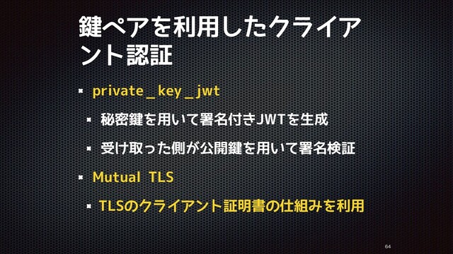 鍵ペアを利用したクライア
ント認証


private_ key__ jwt
秘密鍵を用いて署名付きJWTを生成
受け取った側が公開鍵を用いて署名検証
Mutual TLS
TLSのクライアント証明書の仕組みを利用
