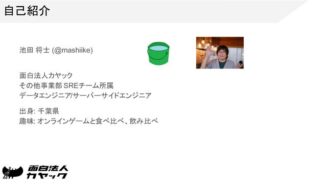 自己紹介
池田 将士 (@mashiike)
面白法人カヤック
その他事業部 SREチーム所属
データエンジニア/サーバーサイドエンジニア
出身: 千葉県
趣味: オンラインゲームと食べ比べ、飲み比べ
