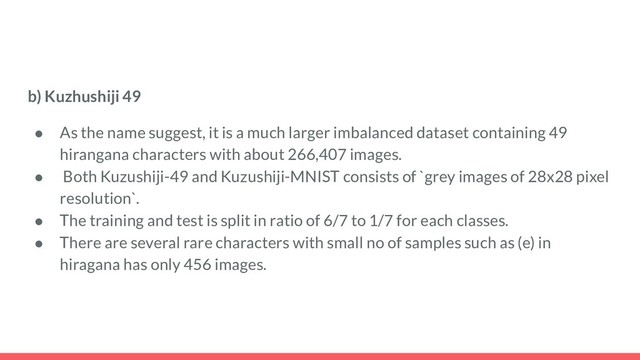 b) Kuzhushiji 49
● As the name suggest, it is a much larger imbalanced dataset containing 49
hirangana characters with about 266,407 images.
● Both Kuzushiji-49 and Kuzushiji-MNIST consists of `grey images of 28x28 pixel
resolution`.
● The training and test is split in ratio of 6/7 to 1/7 for each classes.
● There are several rare characters with small no of samples such as (e) in
hiragana has only 456 images.
