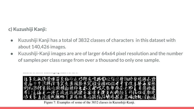 c) Kuzushiji Kanji:
● Kuzushiji Kanji has a total of 3832 classes of characters in this dataset with
about 140,426 images.
● Kuzushiji-Kanji images are are of larger 64x64 pixel resolution and the number
of samples per class range from over a thousand to only one sample.
