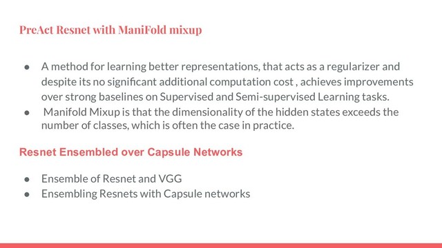 PreAct Resnet with ManiFold mixup
● A method for learning better representations, that acts as a regularizer and
despite its no signiﬁcant additional computation cost , achieves improvements
over strong baselines on Supervised and Semi-supervised Learning tasks.
● Manifold Mixup is that the dimensionality of the hidden states exceeds the
number of classes, which is often the case in practice.
Resnet Ensembled over Capsule Networks
● Ensemble of Resnet and VGG
● Ensembling Resnets with Capsule networks
