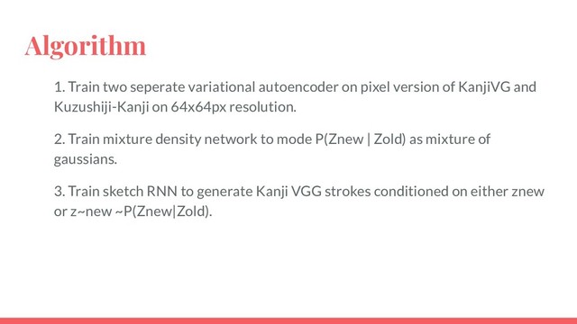 Algorithm
1. Train two seperate variational autoencoder on pixel version of KanjiVG and
Kuzushiji-Kanji on 64x64px resolution.
2. Train mixture density network to mode P(Znew | Zold) as mixture of
gaussians.
3. Train sketch RNN to generate Kanji VGG strokes conditioned on either znew
or z~new ~P(Znew|Zold).
