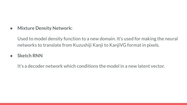 ● Mixture Density Network:
Used to model density function to a new domain. It’s used for making the neural
networks to translate from Kuzushiji Kanji to KanjiVG format in pixels.
● Sketch RNN
It’s a decoder network which conditions the model in a new latent vector.
