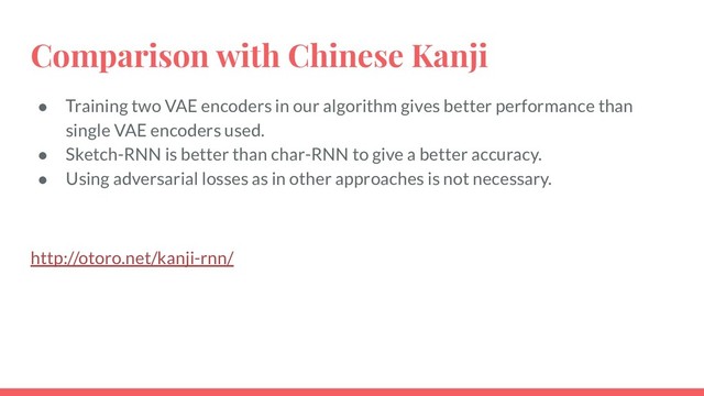 Comparison with Chinese Kanji
● Training two VAE encoders in our algorithm gives better performance than
single VAE encoders used.
● Sketch-RNN is better than char-RNN to give a better accuracy.
● Using adversarial losses as in other approaches is not necessary.
http://otoro.net/kanji-rnn/
