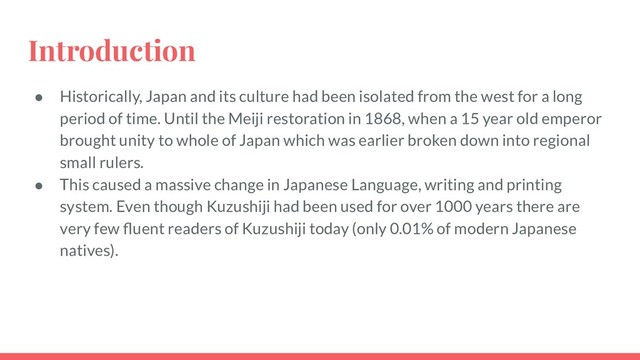 Introduction
● Historically, Japan and its culture had been isolated from the west for a long
period of time. Until the Meiji restoration in 1868, when a 15 year old emperor
brought unity to whole of Japan which was earlier broken down into regional
small rulers.
● This caused a massive change in Japanese Language, writing and printing
system. Even though Kuzushiji had been used for over 1000 years there are
very few ﬂuent readers of Kuzushiji today (only 0.01% of modern Japanese
natives).
