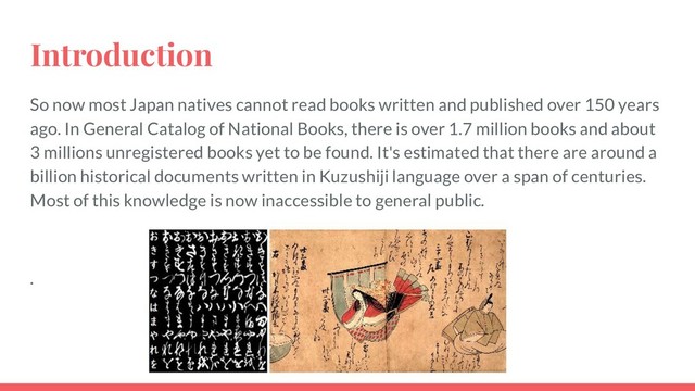 Introduction
So now most Japan natives cannot read books written and published over 150 years
ago. In General Catalog of National Books, there is over 1.7 million books and about
3 millions unregistered books yet to be found. It's estimated that there are around a
billion historical documents written in Kuzushiji language over a span of centuries.
Most of this knowledge is now inaccessible to general public.
.
