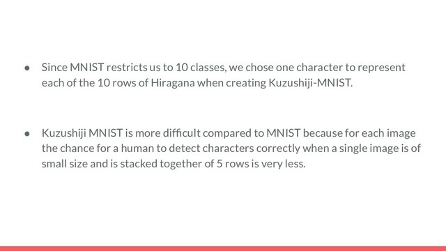 ● Since MNIST restricts us to 10 classes, we chose one character to represent
each of the 10 rows of Hiragana when creating Kuzushiji-MNIST.
● Kuzushiji MNIST is more difﬁcult compared to MNIST because for each image
the chance for a human to detect characters correctly when a single image is of
small size and is stacked together of 5 rows is very less.
