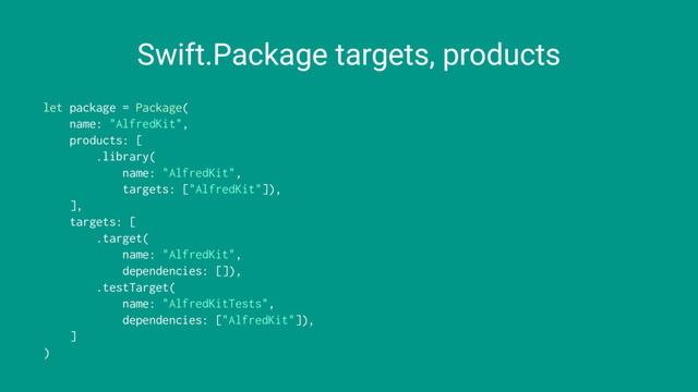 Swift.Package targets, products
let package = Package(
name: "AlfredKit",
products: [
.library(
name: "AlfredKit",
targets: ["AlfredKit"]),
],
targets: [
.target(
name: "AlfredKit",
dependencies: []),
.testTarget(
name: "AlfredKitTests",
dependencies: ["AlfredKit"]),
]
)
