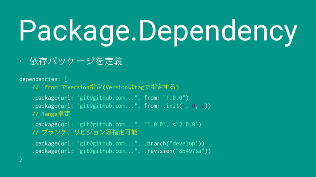Package.Dependency
• ґଘύοέʔδΛఆٛ
dependencies: [
// `from`ͰVersionࢦఆ(Version͸tagͰࢦఆ͢Δ)
.package(url: "git@github.com...", from: "1.0.0")
.package(url: "git@github.com...", from: .init(1, 0, 0))
// Rangeࢦఆ
.package(url: "git@github.com...", "1.0.0"..<"2.0.0")
// ϒϥϯνɺϦϏδϣϯ౳ࢦఆՄೳ
.package(url: "git@github.com...", .branch("develop"))
.package(url: "git@github.com...", .revision("8b4975a"))
}
