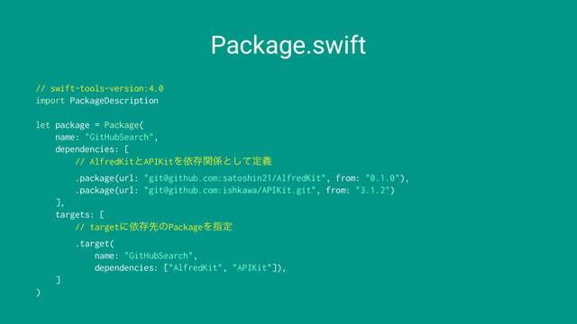 Package.swift
// swift-tools-version:4.0
import PackageDescription
let package = Package(
name: "GitHubSearch",
dependencies: [
// AlfredKitͱAPIKitΛґଘؔ܎ͱͯ͠ఆٛ
.package(url: "git@github.com:satoshin21/AlfredKit", from: "0.1.0"),
.package(url: "git@github.com:ishkawa/APIKit.git", from: "3.1.2")
],
targets: [
// targetʹґଘઌͷPackageΛࢦఆ
.target(
name: "GitHubSearch",
dependencies: ["AlfredKit", "APIKit"]),
]
)
