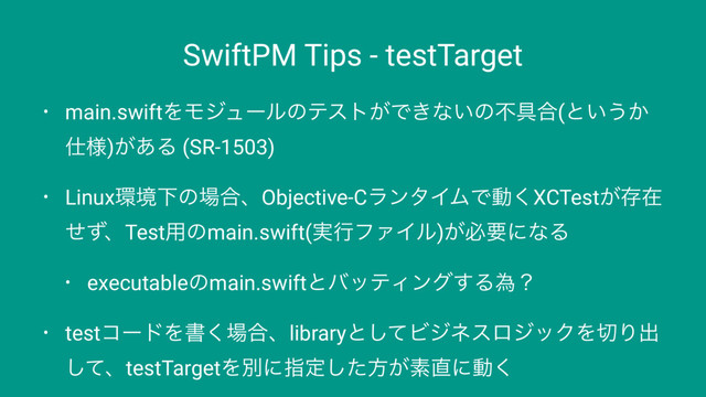 SwiftPM Tips - testTarget
• main.swiftΛϞδϡʔϧͷςετ͕Ͱ͖ͳ͍ͷෆ۩߹(ͱ͍͏͔
࢓༷)͕͋Δ (SR-1503)
• Linux؀ڥԼͷ৔߹ɺObjective-CϥϯλΠϜͰಈ͘XCTest͕ଘࡏ
ͤͣɺTest༻ͷmain.swift(࣮ߦϑΝΠϧ)͕ඞཁʹͳΔ
• executableͷmain.swiftͱόοςΟϯά͢Δҝʁ
• testίʔυΛॻ͘৔߹ɺlibraryͱͯ͠ϏδωεϩδοΫΛ੾Γग़
ͯ͠ɺtestTargetΛผʹࢦఆͨ͠ํ͕ૉ௚ʹಈ͘
