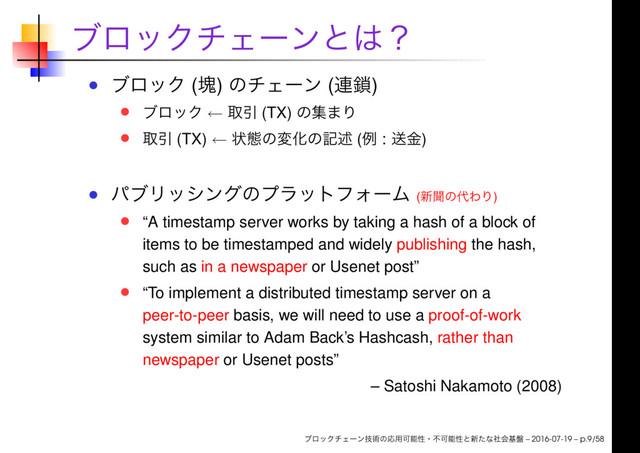 ( ) ( )
← (TX)
(TX) ← ( : )
( )
“A timestamp server works by taking a hash of a block of
items to be timestamped and widely publishing the hash,
such as in a newspaper or Usenet post”
“To implement a distributed timestamp server on a
peer-to-peer basis, we will need to use a proof-of-work
system similar to Adam Back’s Hashcash, rather than
newspaper or Usenet posts”
– Satoshi Nakamoto (2008)
– 2016-07-19 – p.9/58
