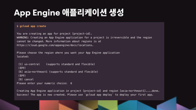 App Engine
$ gcloud app create
You are creating an app for project [project-id].
WARNING: Creating an App Engine application for a project is irreversible and the region
cannot be changed. More information about regions is at
https://cloud.google.com/appengine/docs/locations.
Please choose the region where you want your App Engine application
located:
[1] us-central (supports standard and flexible)
(઺ۚ)
[6] asia-northeast1 (supports standard and flexible)
(઺ۚ)
[9] cancel
Please enter your numeric choice: 6
Creating App Engine application in project [project-id] and region [asia-northeast1]....done.
Success! The app is now created. Please use `gcloud app deploy` to deploy your first app.
