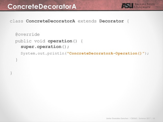 Javier Gonzalez-Sanchez | CSE360 | Summer 2017 | 16
ConcreteDecoratorA
class ConcreteDecoratorA extends Decorator {
@override
public void operation() {
super.operation();
System.out.println("ConcreteDecoratorA-Operation()”);
}
}
