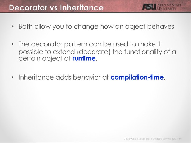 Javier Gonzalez-Sanchez | CSE360 | Summer 2017 | 18
Decorator vs Inheritance
• Both allow you to change how an object behaves
• The decorator pattern can be used to make it
possible to extend (decorate) the functionality of a
certain object at runtime.
• Inheritance adds behavior at compilation-time.
