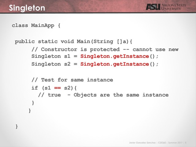 Javier Gonzalez-Sanchez | CSE360 | Summer 2017 | 5
Singleton
class MainApp {
public static void Main(String []a){
// Constructor is protected -- cannot use new
Singleton s1 = Singleton.getInstance();
Singleton s2 = Singleton.getInstance();
// Test for same instance
if (s1 == s2){
// true - Objects are the same instance
}
}
}
