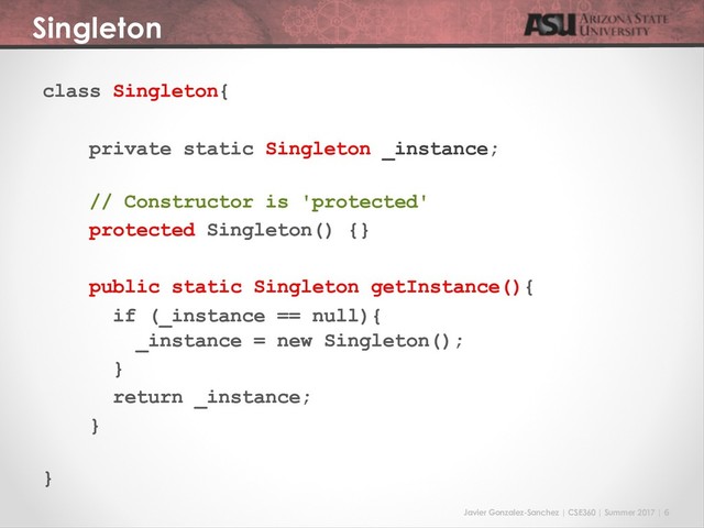 Javier Gonzalez-Sanchez | CSE360 | Summer 2017 | 6
Singleton
class Singleton{
private static Singleton _instance;
// Constructor is 'protected'
protected Singleton() {}
public static Singleton getInstance(){
if (_instance == null){
_instance = new Singleton();
}
return _instance;
}
}

