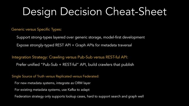 Design Decision Cheat-Sheet
Generic versus Specific Types:
Support strong-types layered over generic storage, model-first development
Expose strongly-typed REST API + Graph APIs for metadata traversal
Integration Strategy: Crawling versus Pub-Sub versus REST-ful API:
Prefer unified “Pub-Sub + REST-ful” API, build crawlers that publish
Single Source of Truth versus Replicated versus Federated:
For new metadata systems, integrate as ORM layer
For existing metadata systems, use Kafka to adapt
Federation strategy only supports lookup cases, hard to support search and graph well
