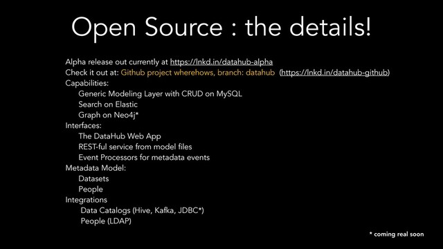 Open Source : the details!
Alpha release out currently at https://lnkd.in/datahub-alpha
Check it out at: Github project wherehows, branch: datahub (https://lnkd.in/datahub-github)
Capabilities:
Generic Modeling Layer with CRUD on MySQL
Search on Elastic
Graph on Neo4j*
Interfaces:
The DataHub Web App
REST-ful service from model files
Event Processors for metadata events
Metadata Model:
Datasets
People
Integrations
Data Catalogs (Hive, Kafka, JDBC*)
People (LDAP)
* coming real soon
