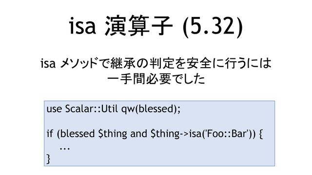 isa 演算子 (5.32)
isa メソッドで継承の判定を安全に行うには
一手間必要でした
use Scalar::Util qw(blessed);
if (blessed $thing and $thing->isa('Foo::Bar')) {
...
}
