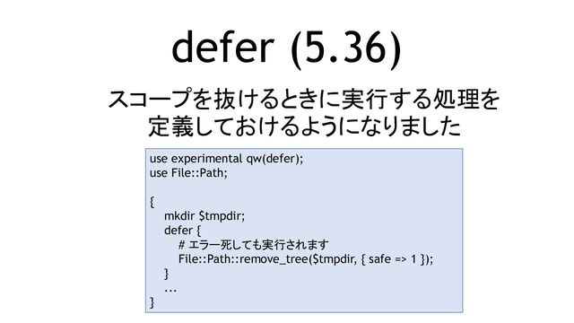 defer (5.36)
スコープを抜けるときに実行する処理を
定義しておけるようになりました
use experimental qw(defer);
use File::Path;
{
mkdir $tmpdir;
defer {
# エラー死しても実行されます
File::Path::remove_tree($tmpdir, { safe => 1 });
}
...
}
