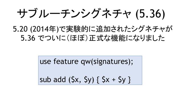 サブルーチンシグネチャ (5.36)
5.20 (2014年)で実験的に追加されたシグネチャが
5.36 でついに（ほぼ）正式な機能になりました
use feature qw(signatures);
sub add ($x, $y) { $x + $y }
