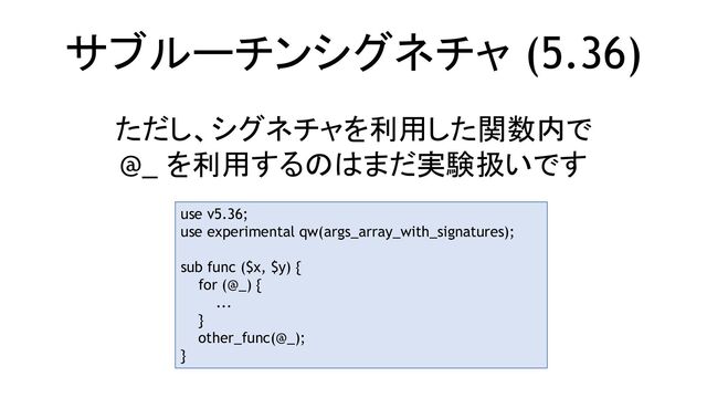 サブルーチンシグネチャ (5.36)
ただし、シグネチャを利用した関数内で
@_ を利用するのはまだ実験扱いです
use v5.36;
use experimental qw(args_array_with_signatures);
sub func ($x, $y) {
for (@_) {
...
}
other_func(@_);
}
