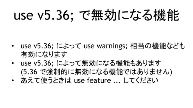 use v5.36; で無効になる機能
• use v5.36; によって use warnings; 相当の機能なども
有効になります
• use v5.36; によって無効になる機能もあります
(5.36 で強制的に無効になる機能ではありません)
• あえて使うときは use feature ... してください
