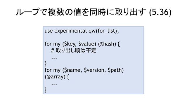 ループで複数の値を同時に取り出す (5.36)
use experimental qw(for_list);
for my ($key, $value) (%hash) {
# 取り出し順は不定
...
}
for my ($name, $version, $path)
(@array) {
...
}

