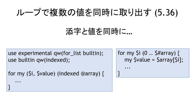 ループで複数の値を同時に取り出す (5.36)
use experimental qw(for_list builtin);
use builtin qw(indexed);
for my ($i, $value) (indexed @array) {
...
}
添字と値を同時に…
for my $i (0 .. $#array) {
my $value = $array[$i];
...
}
