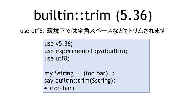 builtin::trim (5.36)
use utf8; 環境下では全角スペースなどもトリムされます
use v5.36;
use experimental qw(builtin);
use utf8;
my $string = ' (foo bar) ';
say builtin::trim($string);
# (foo bar)

