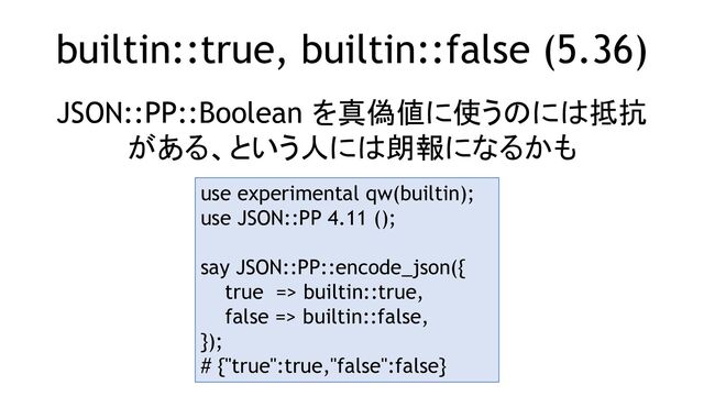 builtin::true, builtin::false (5.36)
JSON::PP::Boolean を真偽値に使うのには抵抗
がある、という人には朗報になるかも
use experimental qw(builtin);
use JSON::PP 4.11 ();
say JSON::PP::encode_json({
true => builtin::true,
false => builtin::false,
});
# {"true":true,"false":false}
