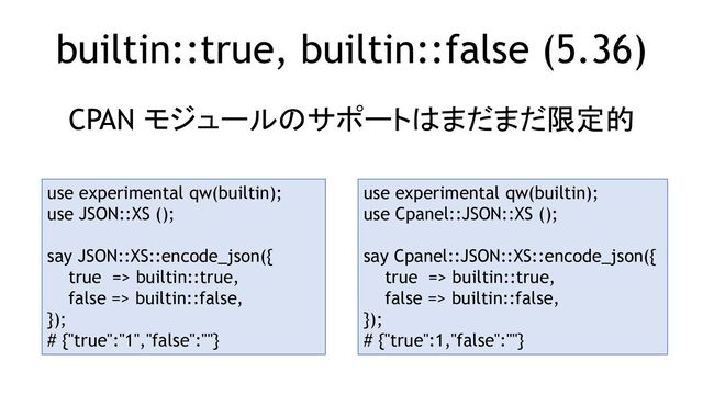 builtin::true, builtin::false (5.36)
CPAN モジュールのサポートはまだまだ限定的
use experimental qw(builtin);
use JSON::XS ();
say JSON::XS::encode_json({
true => builtin::true,
false => builtin::false,
});
# {"true":"1","false":""}
use experimental qw(builtin);
use Cpanel::JSON::XS ();
say Cpanel::JSON::XS::encode_json({
true => builtin::true,
false => builtin::false,
});
# {"true":1,"false":""}
