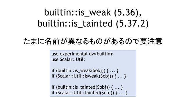 builtin::is_weak (5.36),
builtin::is_tainted (5.37.2)
たまに名前が異なるものがあるので要注意
use experimental qw(builtin);
use Scalar::Util;
if (builtin::is_weak($obj)) { ... }
if (Scalar::Util::isweak($obj)) { ... }
if (builtin::is_tainted($obj)) { ... }
if (Scalar::Util::tainted($obj)) { ... }
