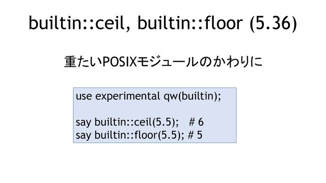 builtin::ceil, builtin::floor (5.36)
重たいPOSIXモジュールのかわりに
use experimental qw(builtin);
say builtin::ceil(5.5); # 6
say builtin::floor(5.5); # 5
