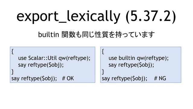 export_lexically (5.37.2)
builtin 関数も同じ性質を持っています
{
use Scalar::Util qw(reftype);
say reftype($obj);
}
say reftype($obj); # OK
{
use builtin qw(reftype);
say reftype($obj);
}
say reftype($obj); # NG

