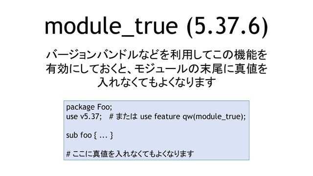module_true (5.37.6)
バージョンバンドルなどを利用してこの機能を
有効にしておくと、モジュールの末尾に真値を
入れなくてもよくなります
package Foo;
use v5.37; # または use feature qw(module_true);
sub foo { ... }
# ここに真値を入れなくてもよくなります
