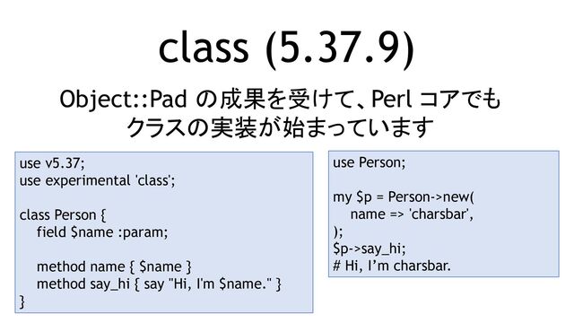 class (5.37.9)
Object::Pad の成果を受けて、Perl コアでも
クラスの実装が始まっています
use v5.37;
use experimental 'class';
class Person {
field $name :param;
method name { $name }
method say_hi { say "Hi, I'm $name." }
}
use Person;
my $p = Person->new(
name => 'charsbar',
);
$p->say_hi;
# Hi, I’m charsbar.
