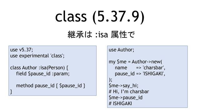 class (5.37.9)
継承は :isa 属性で
use v5.37;
use experimental 'class';
class Author :isa(Person) {
field $pause_id :param;
method pause_id { $pause_id }
}
use Author;
my $me = Author->new(
name => 'charsbar',
pause_id => 'ISHIGAKI',
);
$me->say_hi;
# Hi, I’m charsbar
$me->pause_id
# ISHIGAKI
