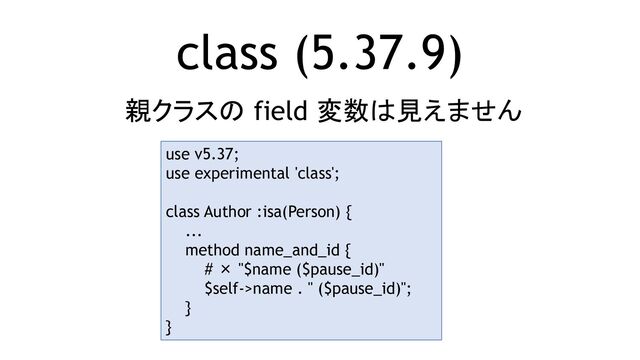 class (5.37.9)
親クラスの field 変数は見えません
use v5.37;
use experimental 'class';
class Author :isa(Person) {
...
method name_and_id {
# × "$name ($pause_id)"
$self->name . " ($pause_id)";
}
}
