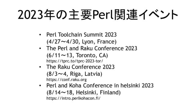 2023年の主要Perl関連イベント
• Perl Toolchain Summit 2023
(4/27～4/30, Lyon, France)
• The Perl and Raku Conference 2023
(6/11～13, Toronto, CA)
https://tprc.to/tprc-2023-tor/
• The Raku Conference 2023
(8/3～4, Riga, Latvia)
https://conf.raku.org
• Perl and Koha Conference in helsinki 2023
(8/14～18, Helsinki, Finland)
https://intro.perlkohacon.fi/
