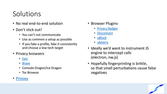 Solutions
• No real end-to-end solution
• Don’t stick out!
• You can’t not communicate
• Use as common a setup as possible
• If you fake a profile, fake it consistently
and choose a low-tech target
• Privacy browsers
• Epic
• Brave
• Comodo Dragon/Ice Dragon
• Tor Browser
• Privoxy
• Browser Plugins
• Privacy Badger
• Disconnect
• uBlock
• uMatrix
• Ideally we’d want to instrument JS
engine to intercept calls
(electron, nw.js)
• Hopefully fingerprinting is brittle,
so that small perturbations cause false
negatives

